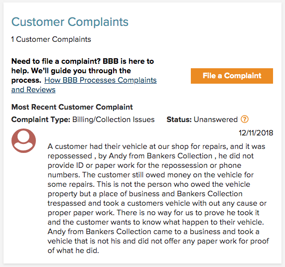 A customer had their vehicle at our shop for repairs, and it was
repossessed , by Andy from Bankers Collection , he did not
provide ID or paper work for the repossession or phone
numbers. The customer still owed money on the vehicle for
some repairs. This is not the person who owed the vehicle
property but a place of business and Bankers Collection
trespassed and took a customers vehicle with out any cause or
proper paper work. There is no way for us to prove he took it
and the customer wants to know what happen to their vehicle.
Andy from Bankers Collection came to a business and took a
vehicle that is not his and did not offer any paper work for proof
of what he did.